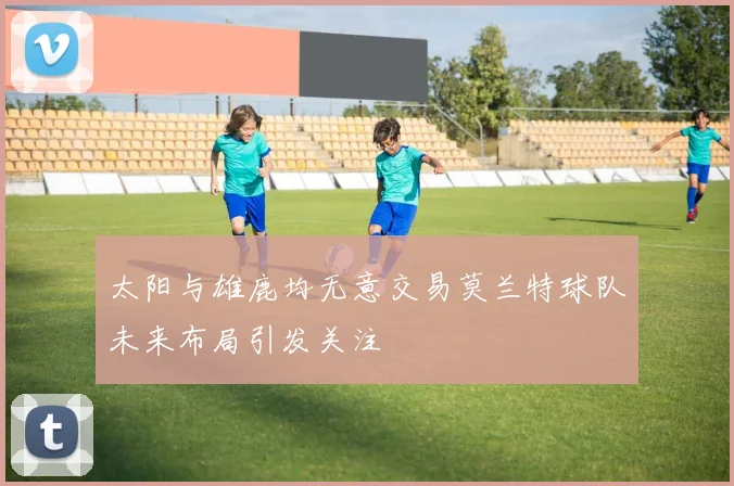 太阳与雄鹿均无意交易莫兰特球队未来布局引发关注